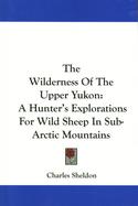 The Wilderness of the Upper Yukon: A Hunter's Explorations For Wild Sheep In Sub-Arctic Mountains